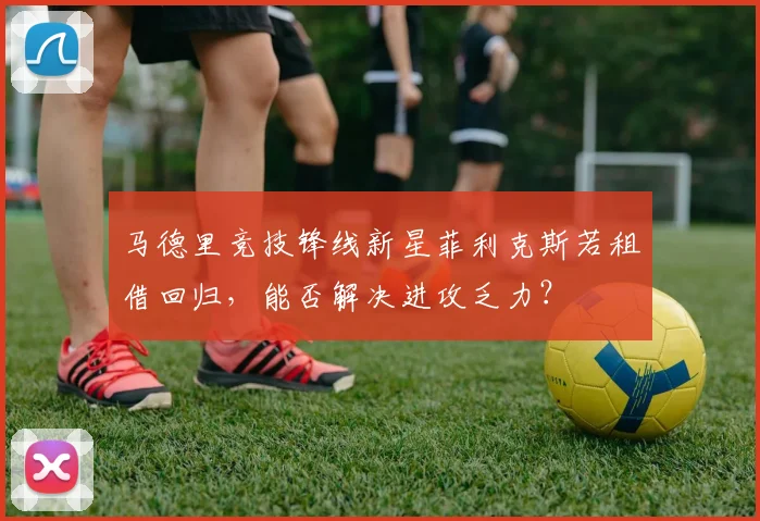 马德里竞技锋线新星菲利克斯若租借回归，能否解决进攻乏力？