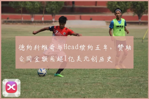 德约科维奇与Head续约五年，赞助合同金额或超1亿美元创历史
