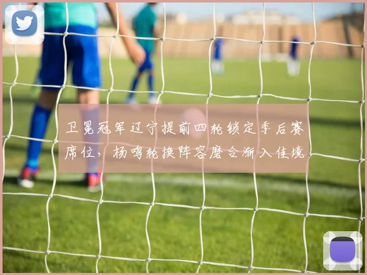 卫冕冠军辽宁提前四轮锁定季后赛席位，杨鸣轮换阵容磨合渐入佳境