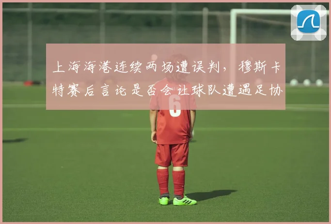上海海港连续两场遭误判，穆斯卡特赛后言论是否会让球队遭遇足协追加处罚？