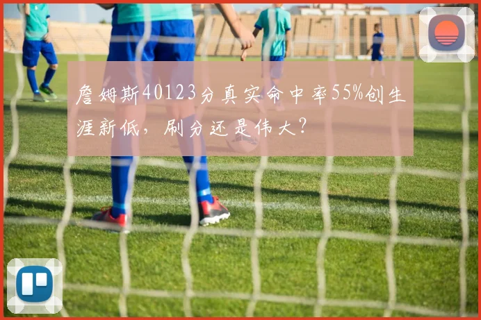 詹姆斯40123分真实命中率55%创生涯新低，刷分还是伟大？