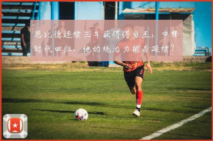 恩比德连续三年获得得分王，中锋时代回归，他的统治力能否延续？