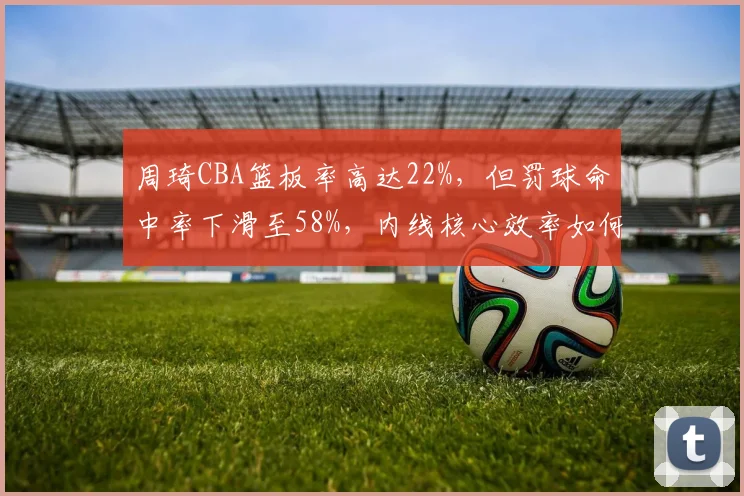 周琦CBA篮板率高达22%，但罚球命中率下滑至58%，内线核心效率如何提升？