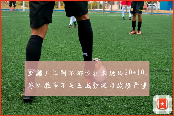 新疆广汇阿不都沙拉木场均20+10，球队胜率不足五成数据与战绩严重脱节