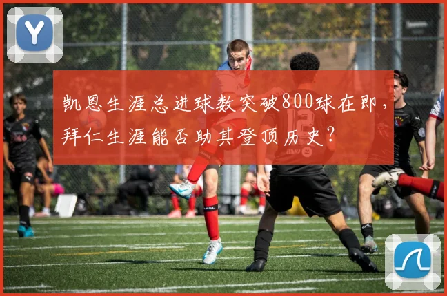 凯恩生涯总进球数突破800球在即，拜仁生涯能否助其登顶历史？