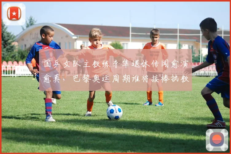 国乒女队主教练李隼退休传闻愈演愈真，巴黎奥运周期谁将接棒执教？