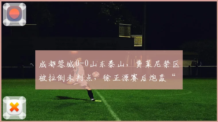 成都蓉城0-0山东泰山，费莱尼禁区被拉倒未判点，徐正源赛后炮轰“选择性执法”