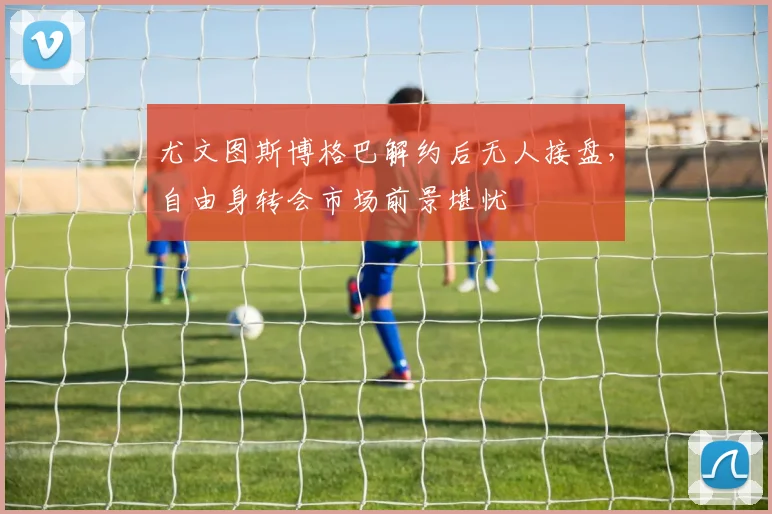 尤文图斯博格巴解约后无人接盘，自由身转会市场前景堪忧