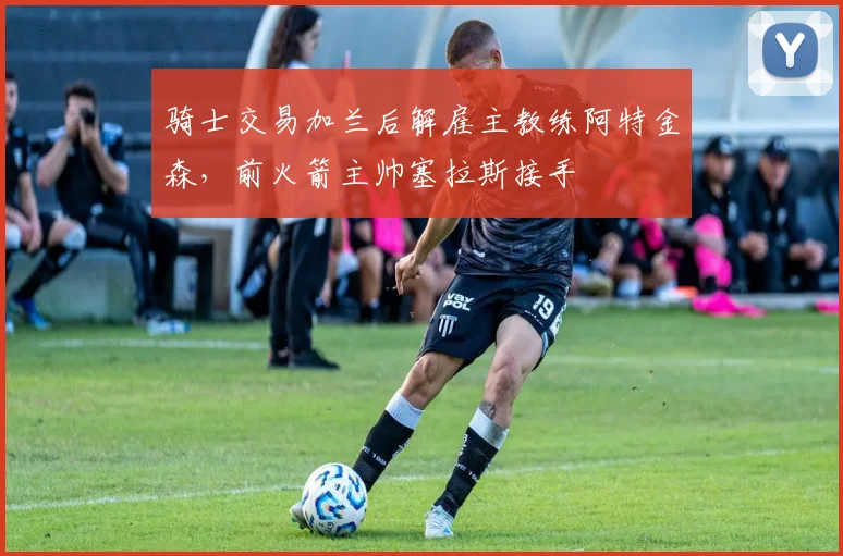 骑士交易加兰后解雇主教练阿特金森，前火箭主帅塞拉斯接手